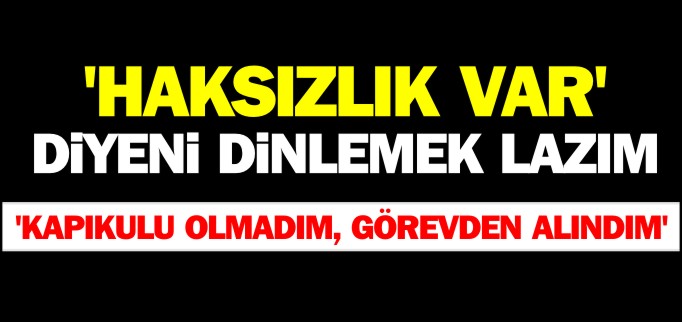 ’HAKSIZLIK VAR’ DİYENİ DİNLEMEK LAZIM ’KAPIKULU OLMADIM, GÖREVDEN ALINDIM’