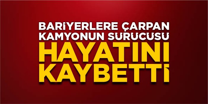 Bariyerlere çarpan kamyonun sürücüsü hayatını kaybetti