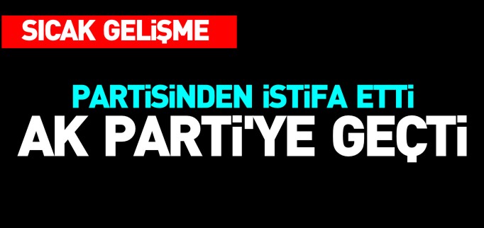 PARTİSİNDEN İSTİFA EDEREK AK PARTİ’YE GEÇTİ