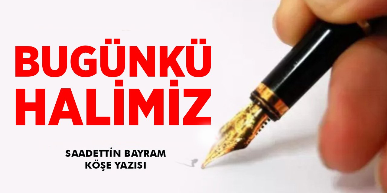 BUGÜNKÜ HALİMİZ- Sadettin BAYRAM / Köşe Yazısı