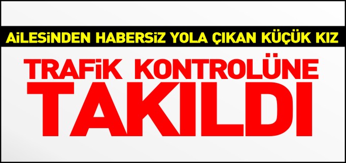 AİLESİNDEN HABERSİZ YOLA ÇIKAN KÜÇÜK KIZ TRAFİK KONTROLÜNE TAKILDI