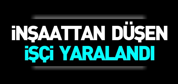 İNŞAATTAN DÜŞEN İŞÇİ YARALANDI