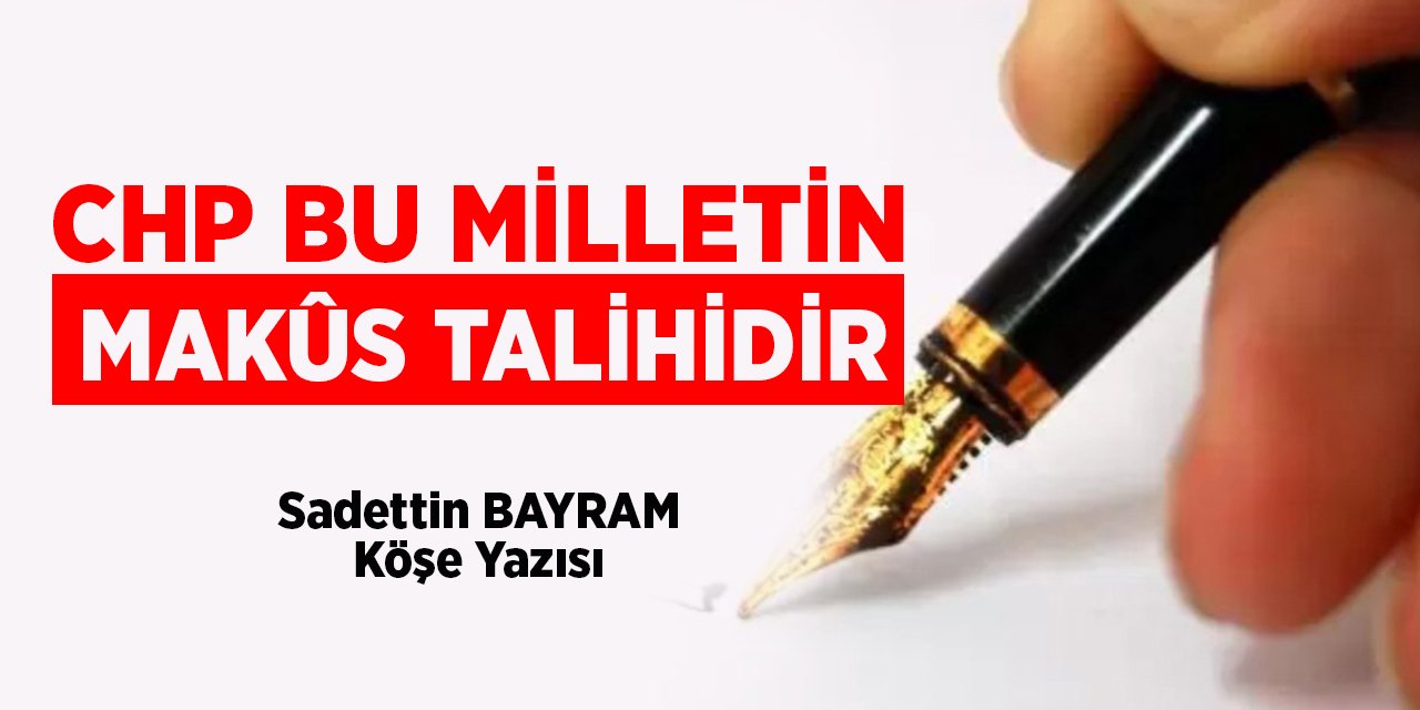 CHP BU MİLLETİN MAKÛS TALİHİDİR - Sadettin BAYRAM/Köşe Yazısı