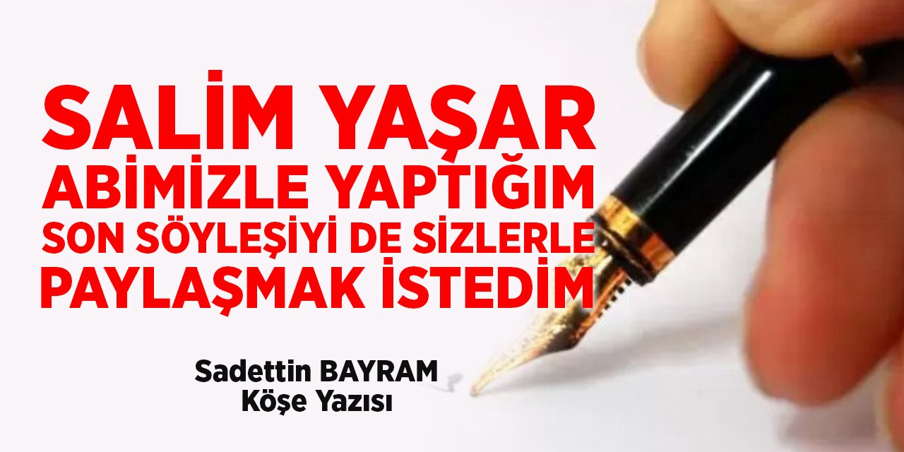 SALİM YAŞAR ABİMİZLE YAPTIĞIM  SON SÖYLEŞİYİ DE SİZLERLE PAYLAŞMAK İSTEDİM - Sadettin BAYRAM/Köşe Yazısı