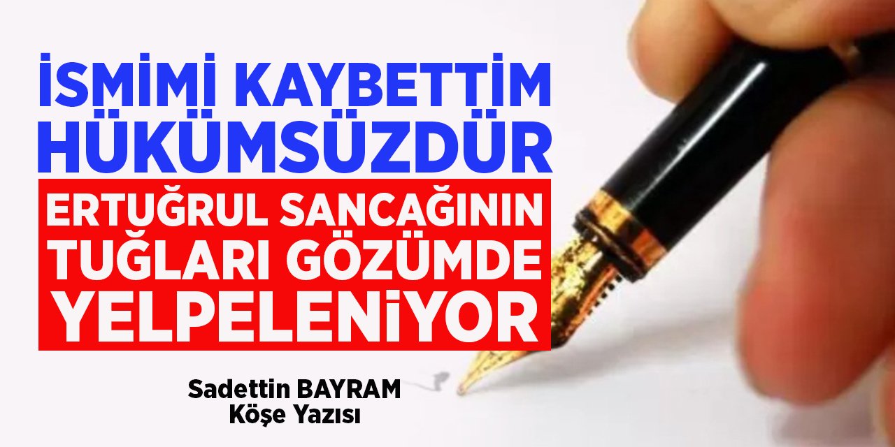 İSMİMİ KAYBETTİM HÜKÜMSÜZDÜR ERTUĞRUL SANCAĞININ TUĞLARI GÖZÜMDE YELPELENİYOR - Sadettin BAYRAM/Köşe Yazısı