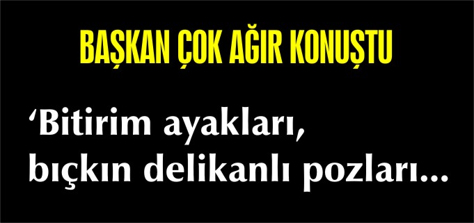 BAŞKAN ÇOK AĞIR KONUŞTU