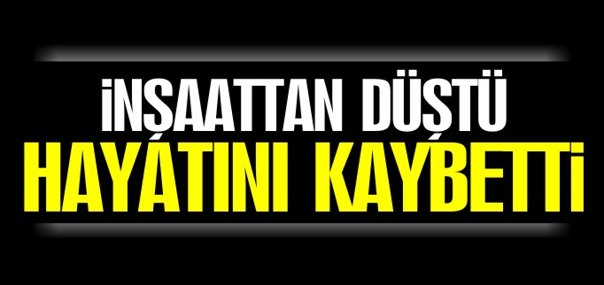 İNŞAATTAN DÜŞEN İŞÇİ HAYATINI KAYBETTİ