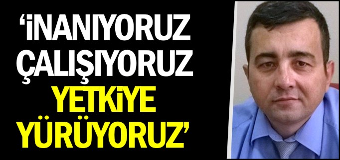 ’İNANIYORUZ, ÇALIŞIYORUZ, YETKİYE YÜRÜYORUZ’