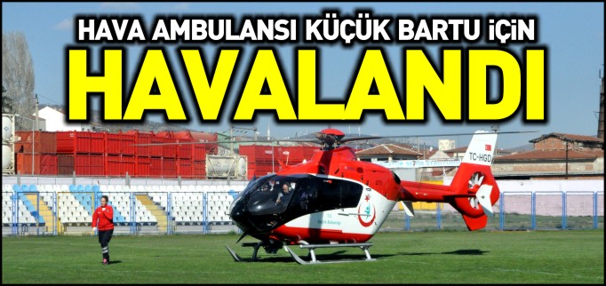 KÜÇÜK BARTU, HELİKOPTER HAVA AMBULANS İLE BOLU’YA SEVK EDİLDİ