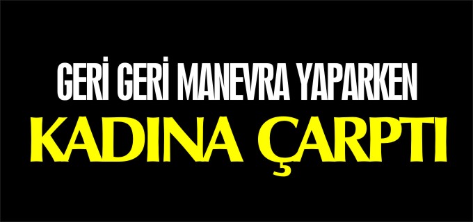 GERİ GERİ MANEVRA YAPARKEN KADINA ÇARPTI