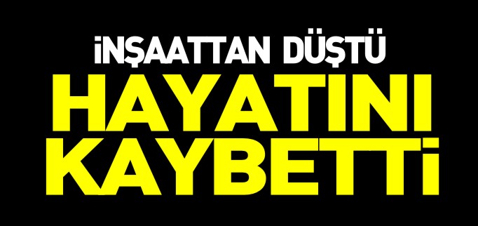 İNŞAATTAN DÜŞEN İŞÇİ ÖLDÜ
