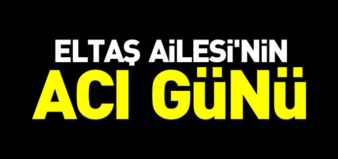ELTAŞ AİLESİ’NİN ACI GÜNÜ