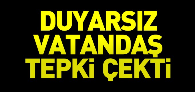 DUYARSIZ VATANDAŞ TEPKİ ÇEKTİ