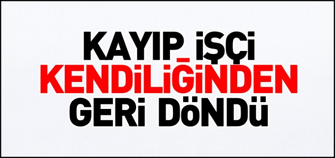 KAYIP İŞÇİ KENDİLİĞİNDEN GERİ DÖNDÜ