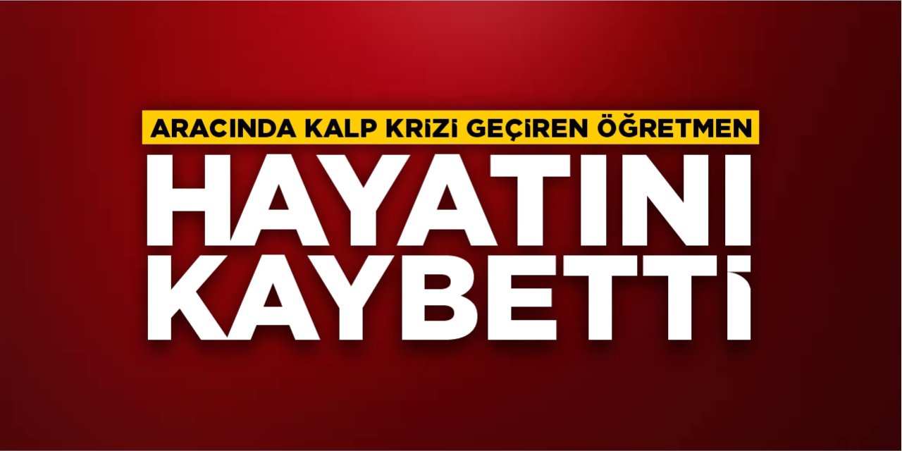 Aracında kalp krizi geçiren öğretmen hayatını kaybetti