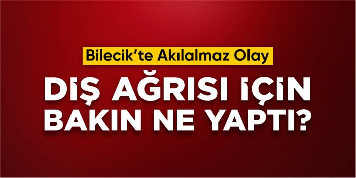 Bilecik'te akılalmaz olay: Diş ağrısı için bakın ne yaptı?