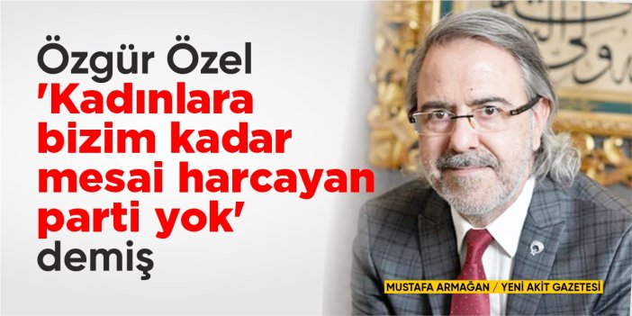 Özgür Özel ‘Kadınlara bizim kadar mesai harcayan parti yok’ demiş