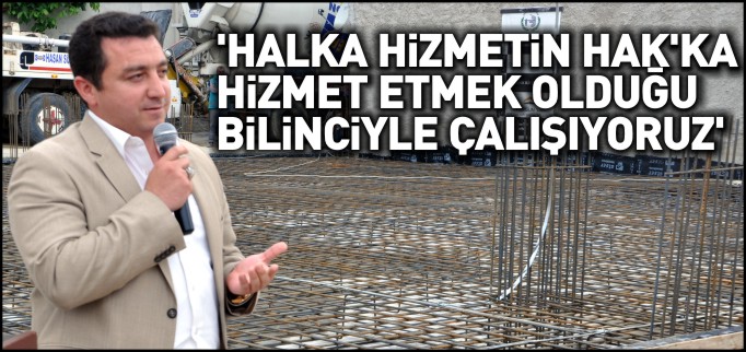 ’HALKA HİZMETİN HAK’KA HİZMET ETMEK OLDUĞU BİLİNCİYLE ÇALIŞIYORUZ’