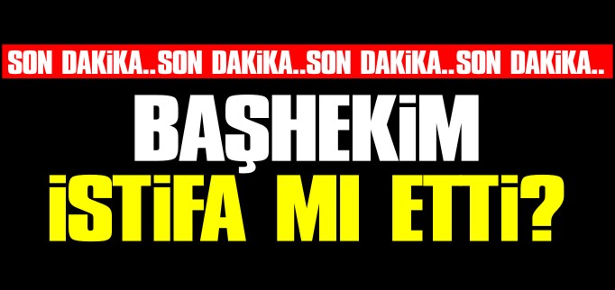 BAŞHEKİM İSTİFA MI ETTİ?