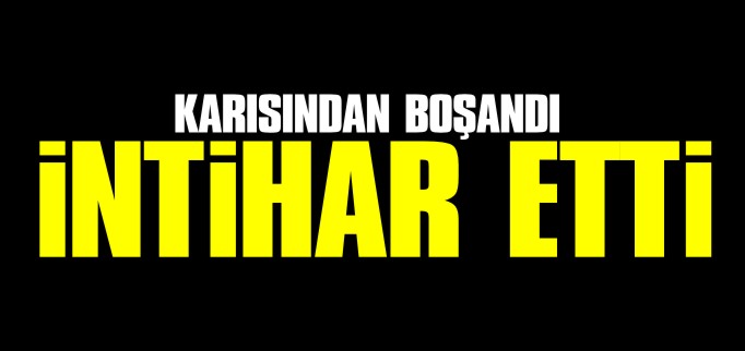 KARISINDAN BOŞANAN KİŞİ İNTİHAR ETTİ