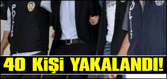 40 KİŞİ YAKALANDI