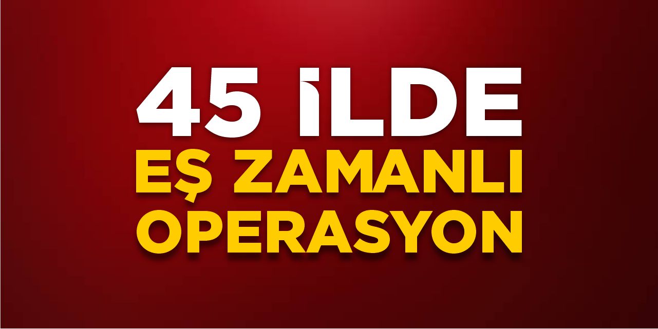 45 ilde eş zamanlı operasyon