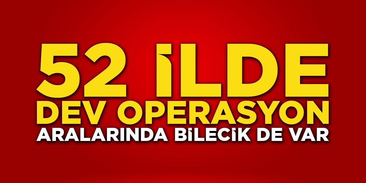 52 ilde dev operasyon! Aralarında Bilecik de var