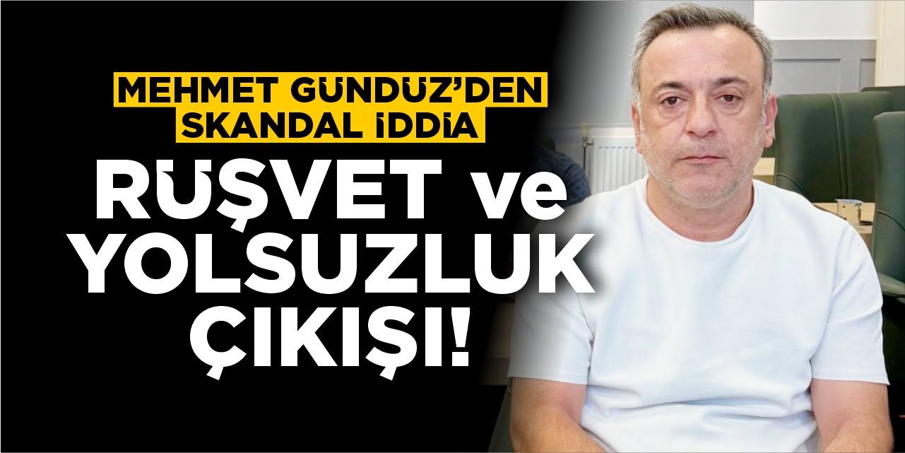 Mehmet Gündüz’den skandal iddia: Rüşvet ve Yolsuzluk Çıkışı!