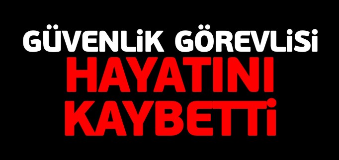 GÜVENLİK GÖREVLİSİ HAYATINI KAYBETTİ