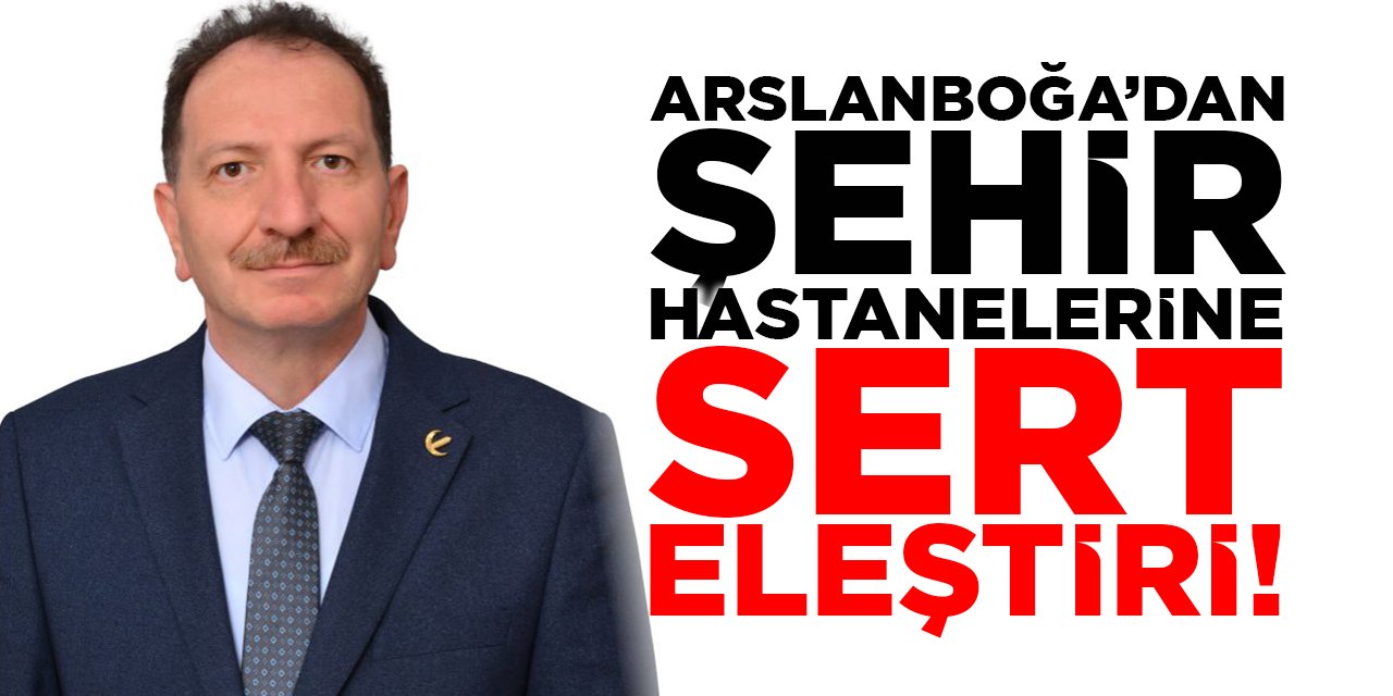 Başkan Arslanboğa'dan Şehir Hastanelerine Sert Eleştiri