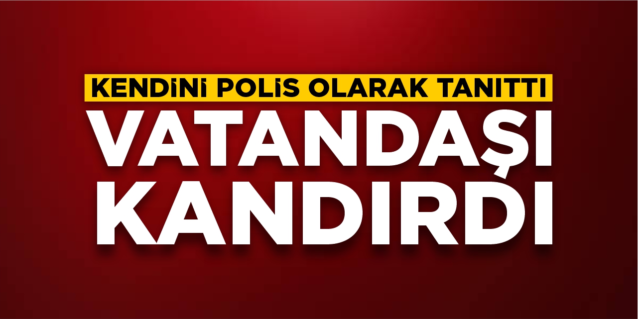 Kendini polis olarak tanıttı: Vatandaşı kandırdı!