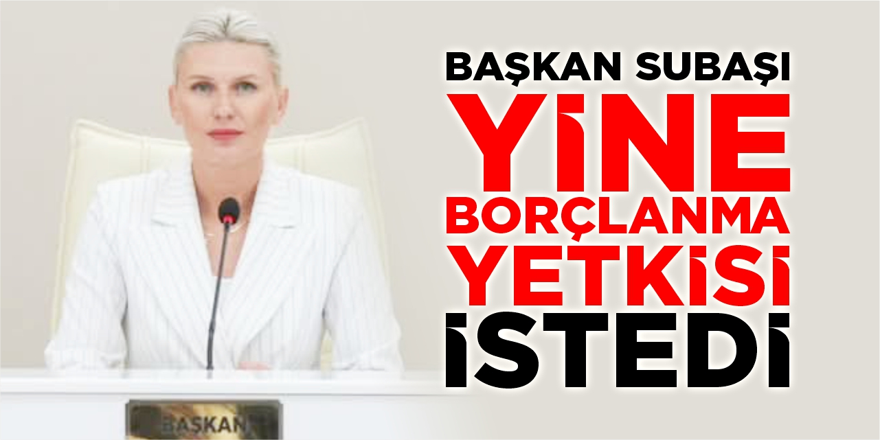 Başkan Subaşı yine borçlanma yetkisi istedi