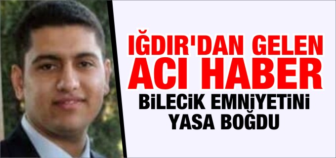 IĞDIR’DAN GELEN ACI HABER BİLECİK EMNİYETİNİ YASA BOĞDU