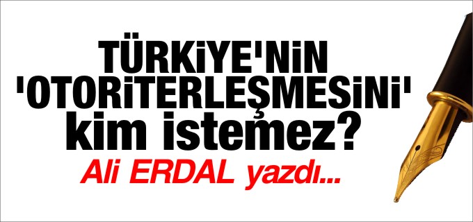TÜRKİYE’nin OTORİTERLEŞMESİNİ’ kim istemez?