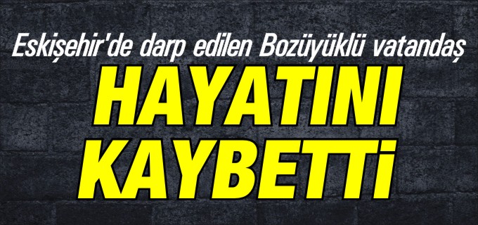 ESKİŞEHİR’DE DARP EDİLEN  BOZÜYÜK’LÜ VATANDAŞ HAYATINI KAYBETTİ