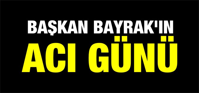 BAŞKAN BAYRAK’IN ACI GÜNÜ