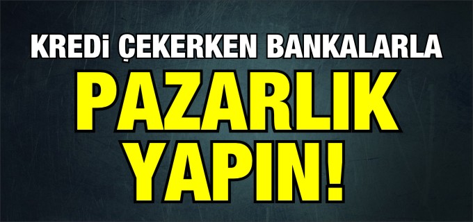 ’KREDİ ÇEKERKEN BANKALARLA PAZARLIK YAPIN!’