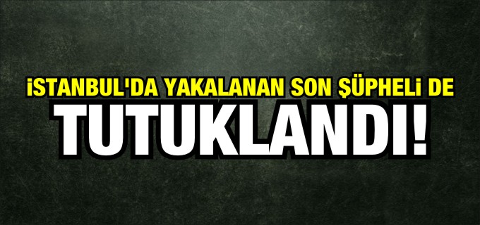 İSTANBUL’DA YAKALANAN SON ŞÜPHELİ DE TUTUKLANDI