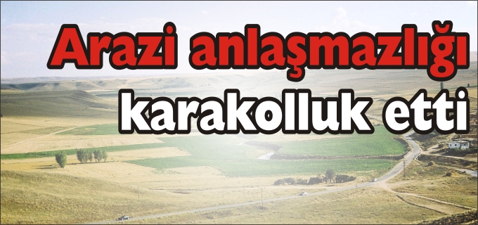 ARAZİ ANLAŞMAZLIĞI KARAKOLLUK ETTİ