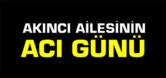 AKINCI AİLESİNİN ACI GÜNÜ