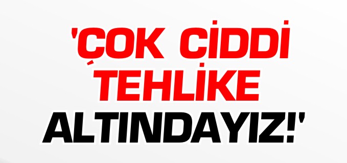 "ÇOK CİDDİ TEHLİKE ALTINDAYIZ"