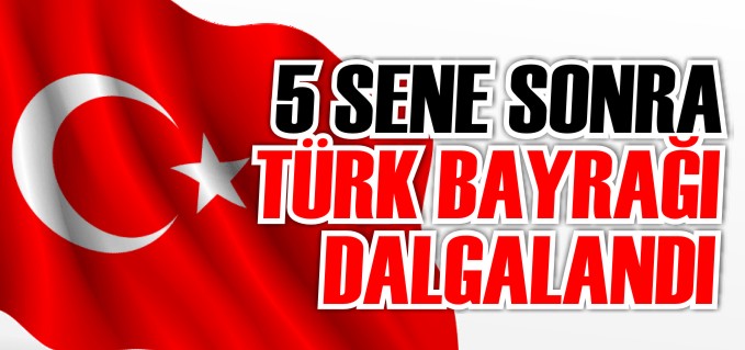 5 SENE SONRA TÜRK BAYRAĞI DALGALANDI