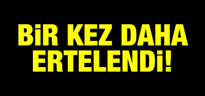 BİR KEZ DAHA ERTELENDİ