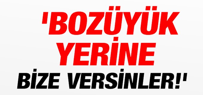 ’BOZÜYÜK YERİNE BİZE VERSİNLER’