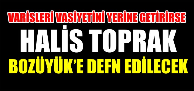 VARİSLERİ VASİYETİNİ YERİNE GETİRİRSE HALİS TOPRAK BOZÜYÜK’E DEFN EDİLECEK
