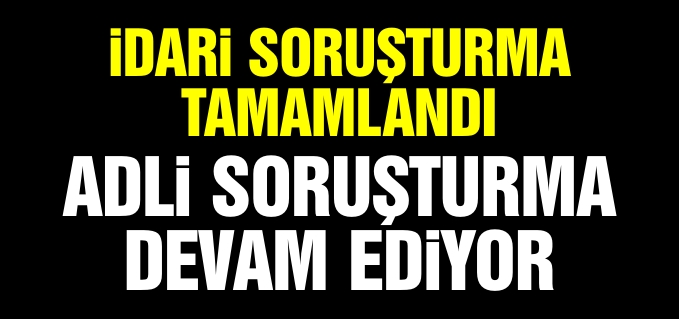İDARİ SORUŞTURMA TAMAMLANDI, ADLİ SORUŞTURMA SÜRÜYOR!