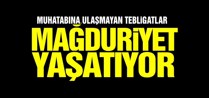 MUHATABINA ULAŞMAYAN TEBLİGATLAR MAĞDURİYET YAŞATIYOR