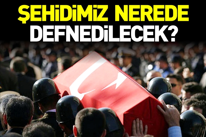 ŞEHİDİMİZ NEREDE DEFNEDİLECEK?