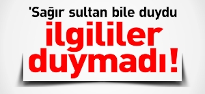 "SAĞIR SULTAN DUYDU İLGİLİLER DUYMADI!"
