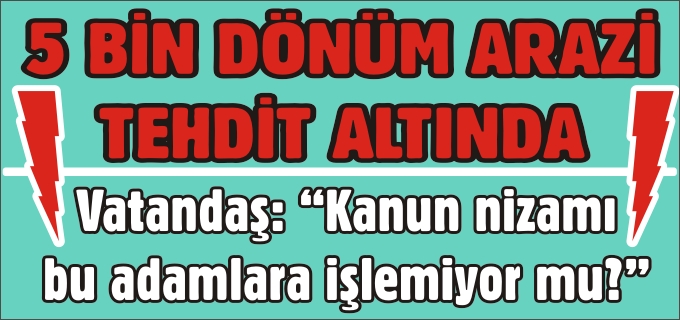 5 BİN DÖNÜM ARAZİ TEHDİT ALTINDA